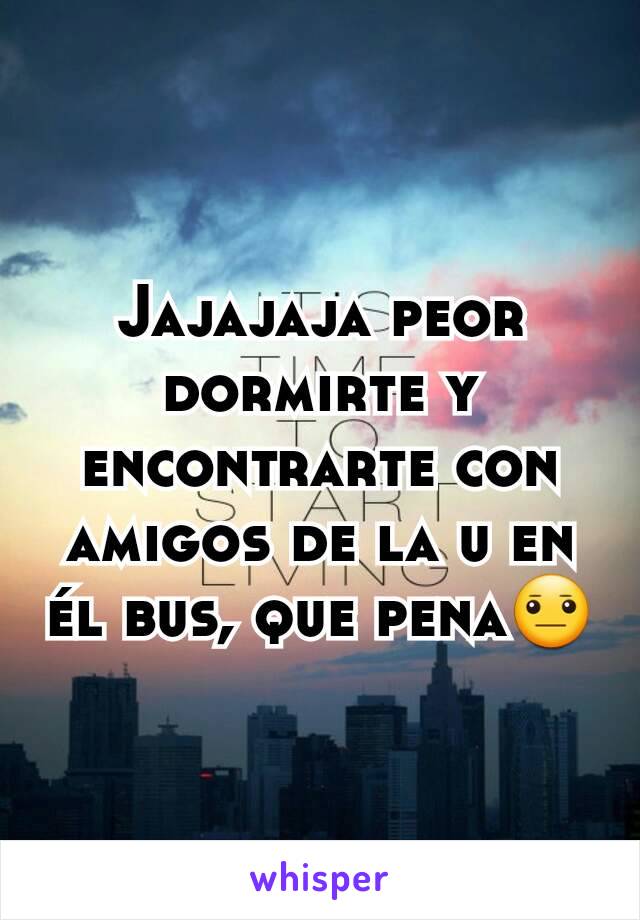 Jajajaja peor dormirte y encontrarte con amigos de la u en él bus, que pena😐