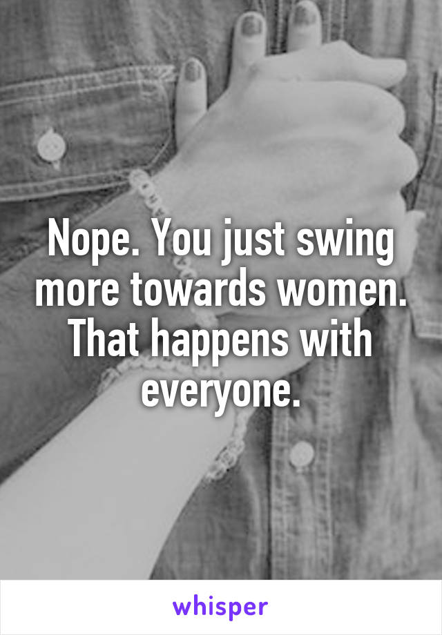 Nope. You just swing more towards women. That happens with everyone.