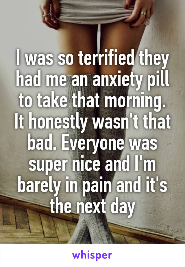 I was so terrified they had me an anxiety pill to take that morning. It honestly wasn't that bad. Everyone was super nice and I'm barely in pain and it's the next day
