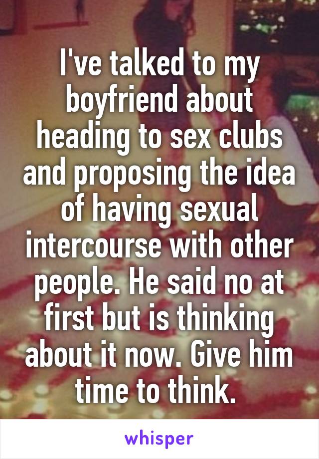 I've talked to my boyfriend about heading to sex clubs and proposing the idea of having sexual intercourse with other people. He said no at first but is thinking about it now. Give him time to think. 