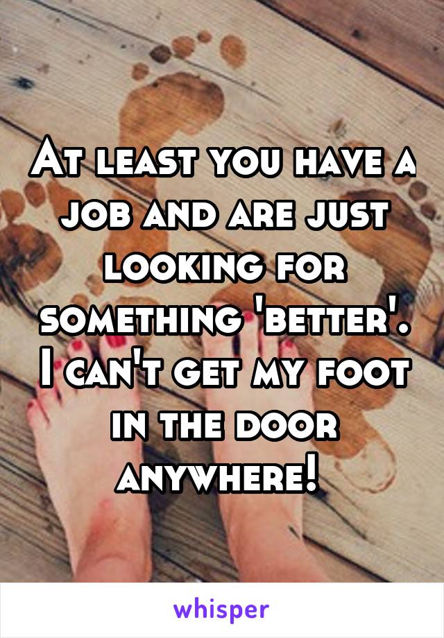 At least you have a job and are just looking for something 'better'. I can't get my foot in the door anywhere! 