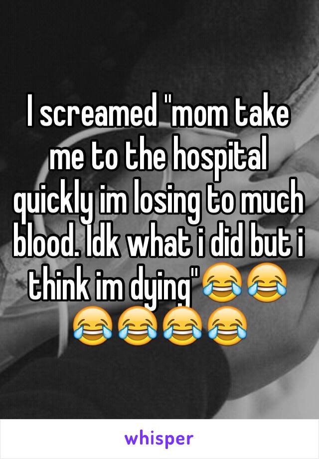 I screamed "mom take me to the hospital quickly im losing to much blood. Idk what i did but i think im dying"😂😂😂😂😂😂