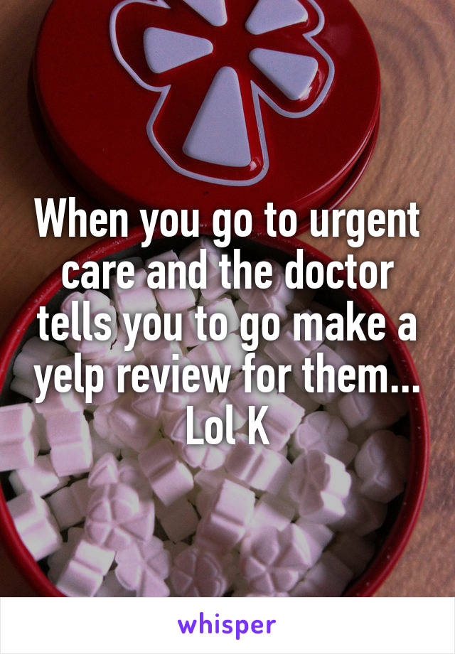 When you go to urgent care and the doctor tells you to go make a yelp review for them... Lol K