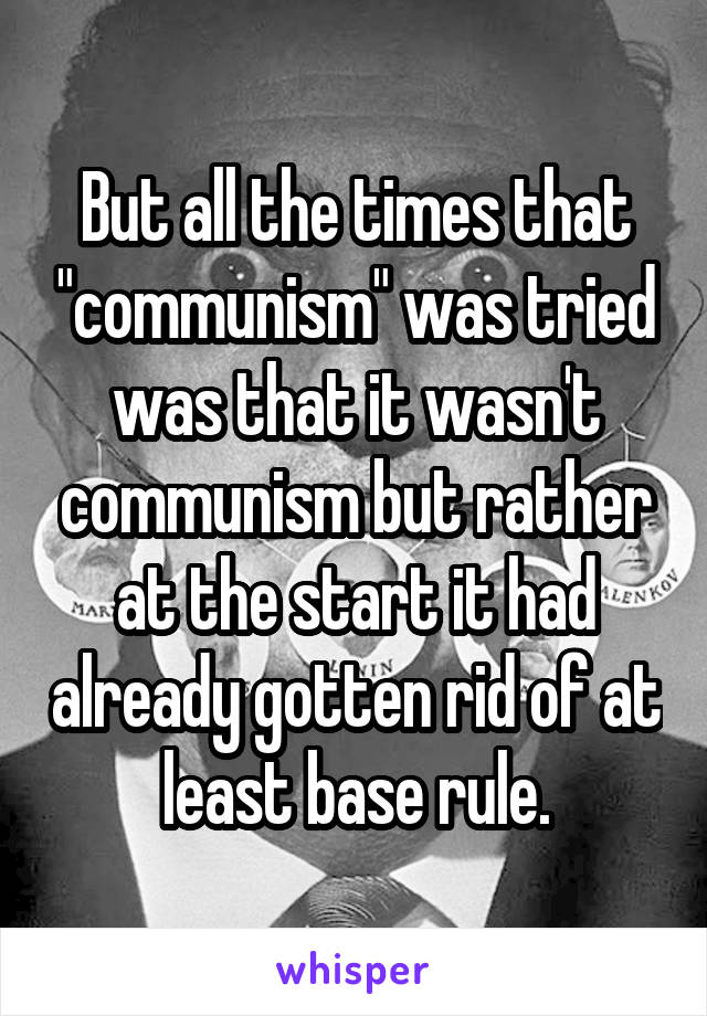 But all the times that "communism" was tried was that it wasn't communism but rather at the start it had already gotten rid of at least base rule.