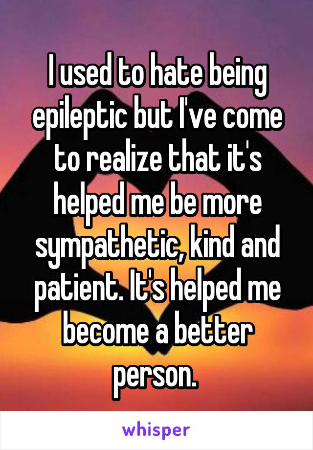 I used to hate being epileptic but I've come to realize that it's helped me be more sympathetic, kind and patient. It's helped me become a better person. 