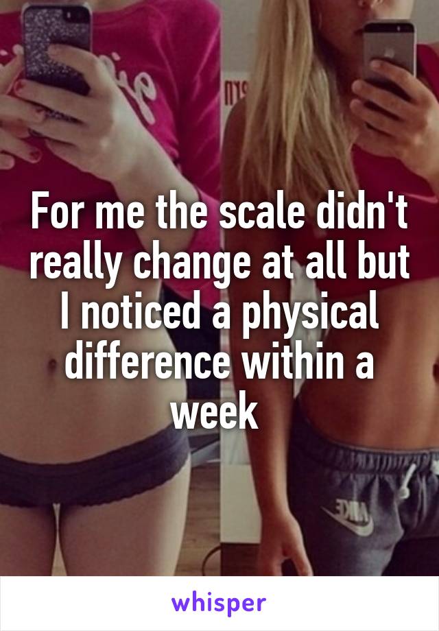 For me the scale didn't really change at all but I noticed a physical difference within a week 