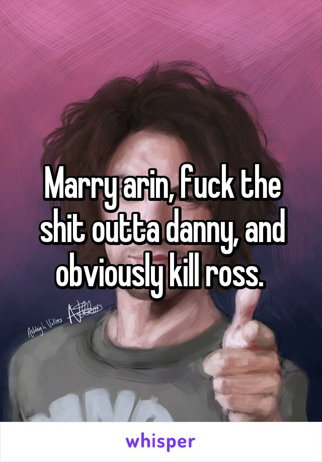 Marry arin, fuck the shit outta danny, and obviously kill ross. 