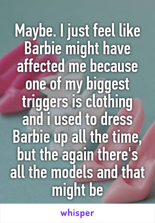 Maybe. I just feel like Barbie might have affected me because one of my biggest triggers is clothing and i used to dress Barbie up all the time, but the again there's all the models and that might be