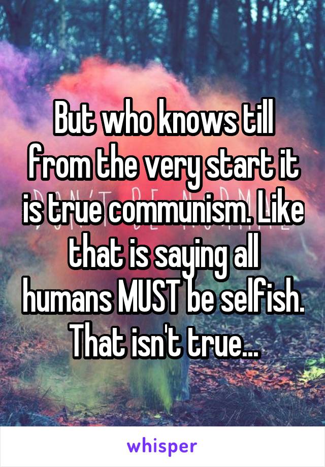 But who knows till from the very start it is true communism. Like that is saying all humans MUST be selfish. That isn't true...