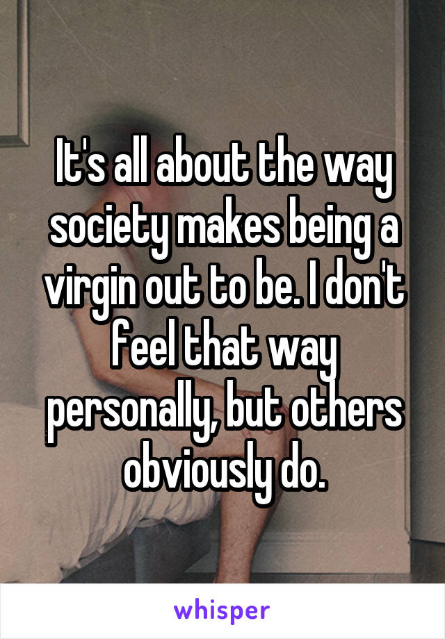 It's all about the way society makes being a virgin out to be. I don't feel that way personally, but others obviously do.