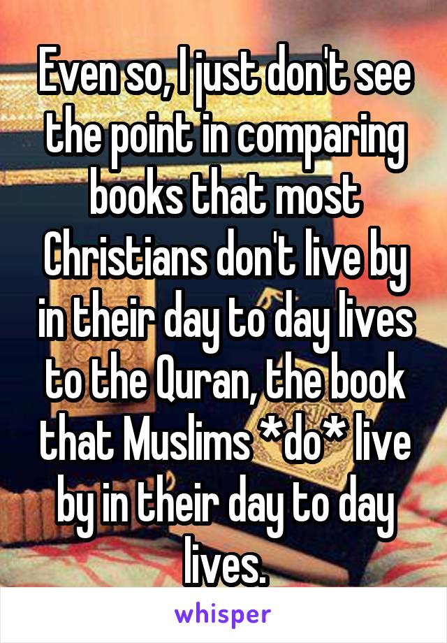 Even so, I just don't see the point in comparing books that most Christians don't live by in their day to day lives to the Quran, the book that Muslims *do* live by in their day to day lives.