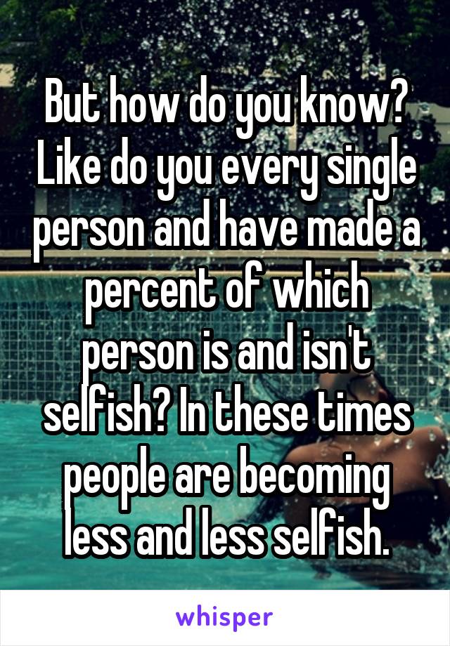 But how do you know? Like do you every single person and have made a percent of which person is and isn't selfish? In these times people are becoming less and less selfish.