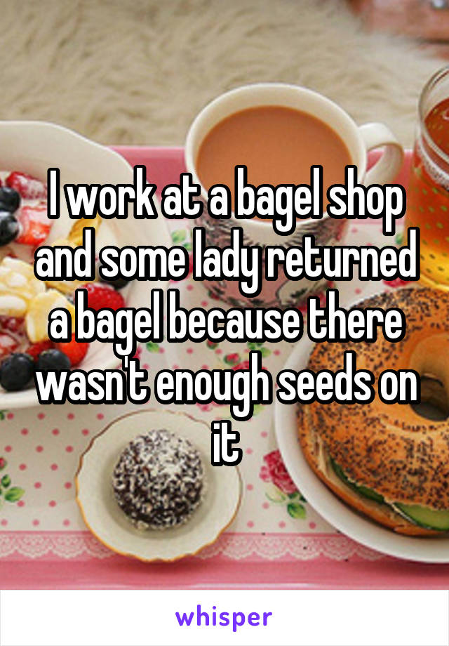 I work at a bagel shop and some lady returned a bagel because there wasn't enough seeds on it