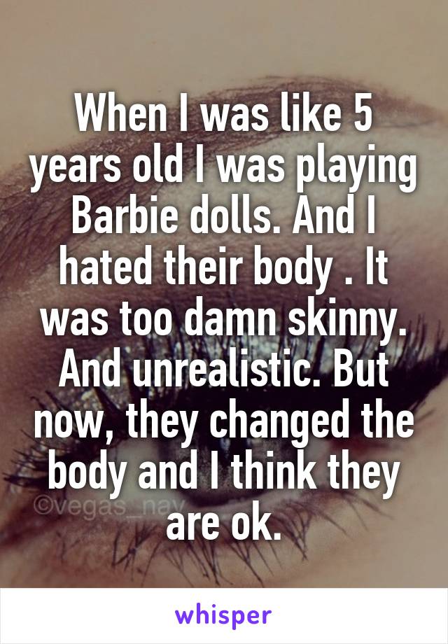 When I was like 5 years old I was playing Barbie dolls. And I hated their body . It was too damn skinny. And unrealistic. But now, they changed the body and I think they are ok.