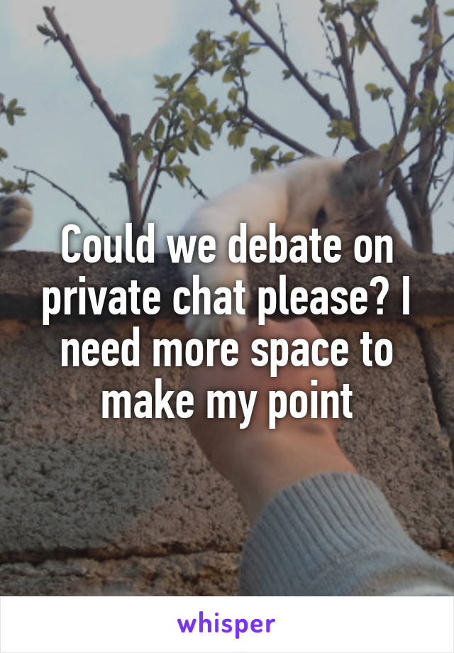 Could we debate on private chat please? I need more space to make my point