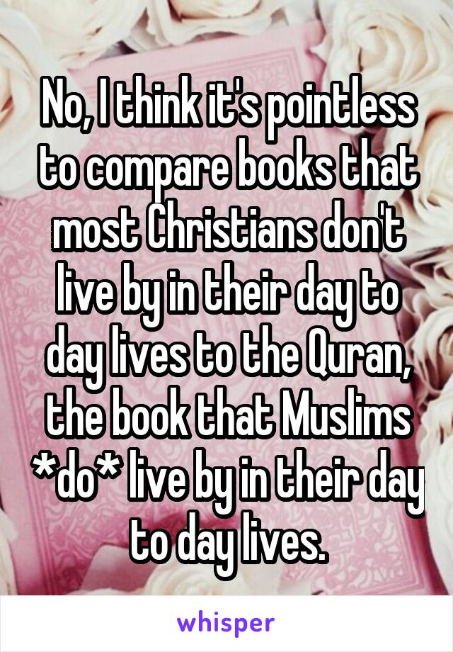 No, I think it's pointless to compare books that most Christians don't live by in their day to day lives to the Quran, the book that Muslims *do* live by in their day to day lives.