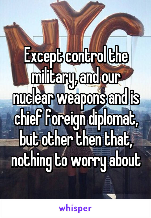 Except control the military, and our nuclear weapons and is chief foreign diplomat, but other then that, nothing to worry about