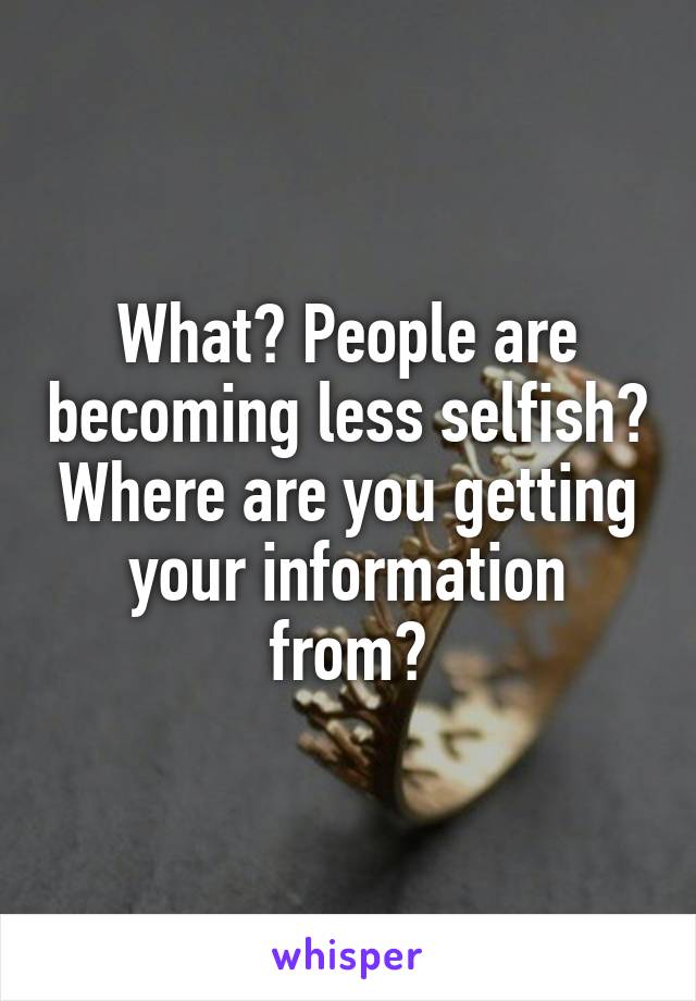 What? People are becoming less selfish? Where are you getting your information from?