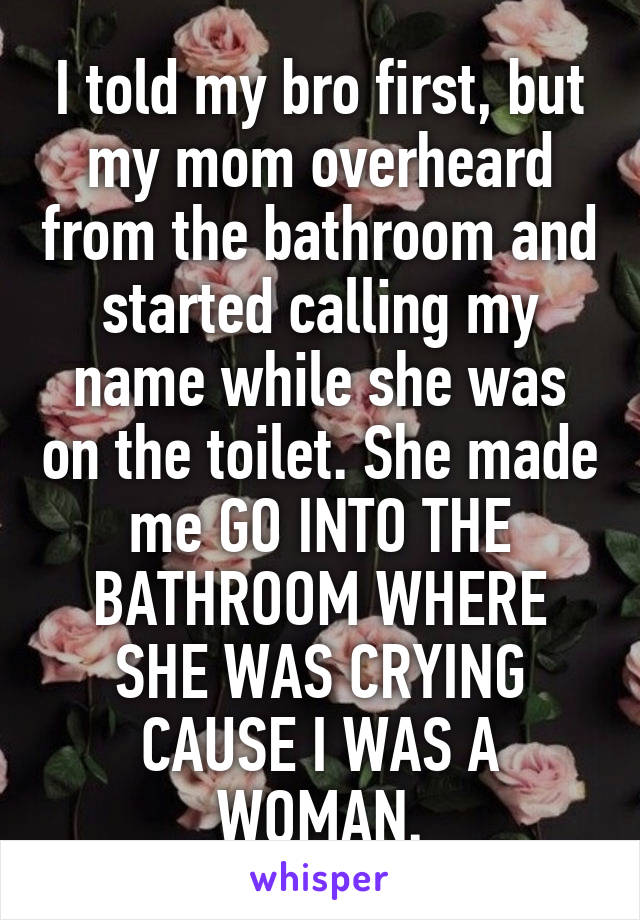 I told my bro first, but my mom overheard from the bathroom and started calling my name while she was on the toilet. She made me GO INTO THE BATHROOM WHERE SHE WAS CRYING CAUSE I WAS A WOMAN.
