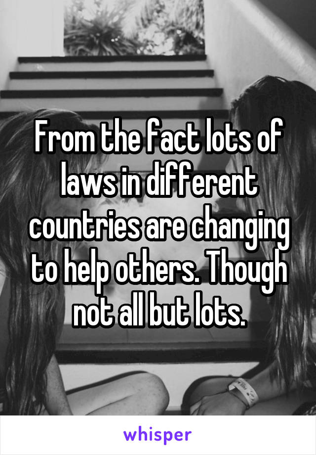 From the fact lots of laws in different countries are changing to help others. Though not all but lots.