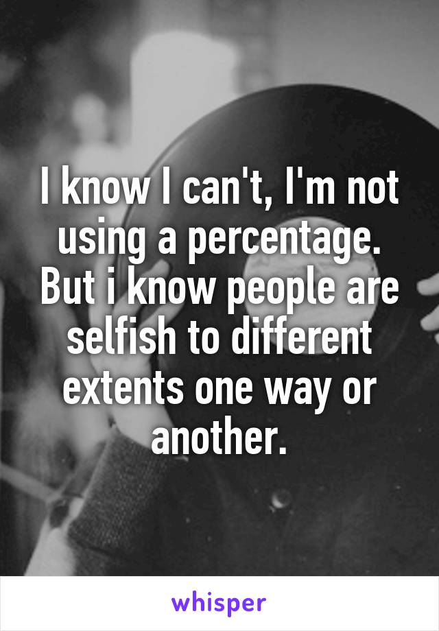 I know I can't, I'm not using a percentage. But i know people are selfish to different extents one way or another.