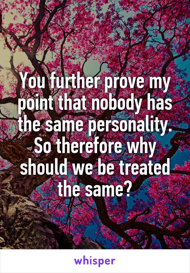 You further prove my point that nobody has the same personality. So therefore why should we be treated the same?