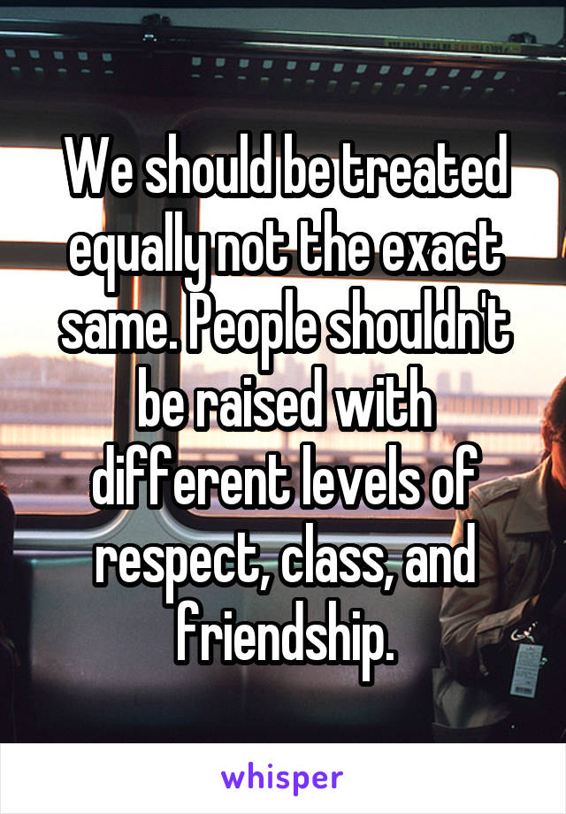 We should be treated equally not the exact same. People shouldn't be raised with different levels of respect, class, and friendship.