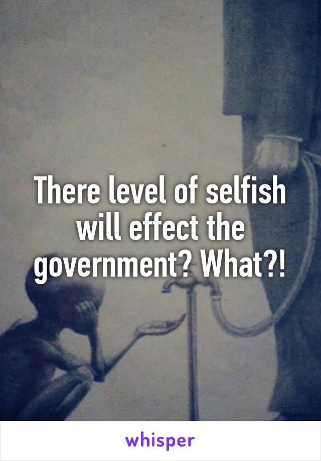 There level of selfish will effect the government? What?!