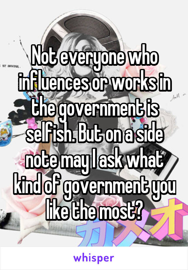 Not everyone who influences or works in the government is selfish. But on a side note may I ask what kind of government you like the most?