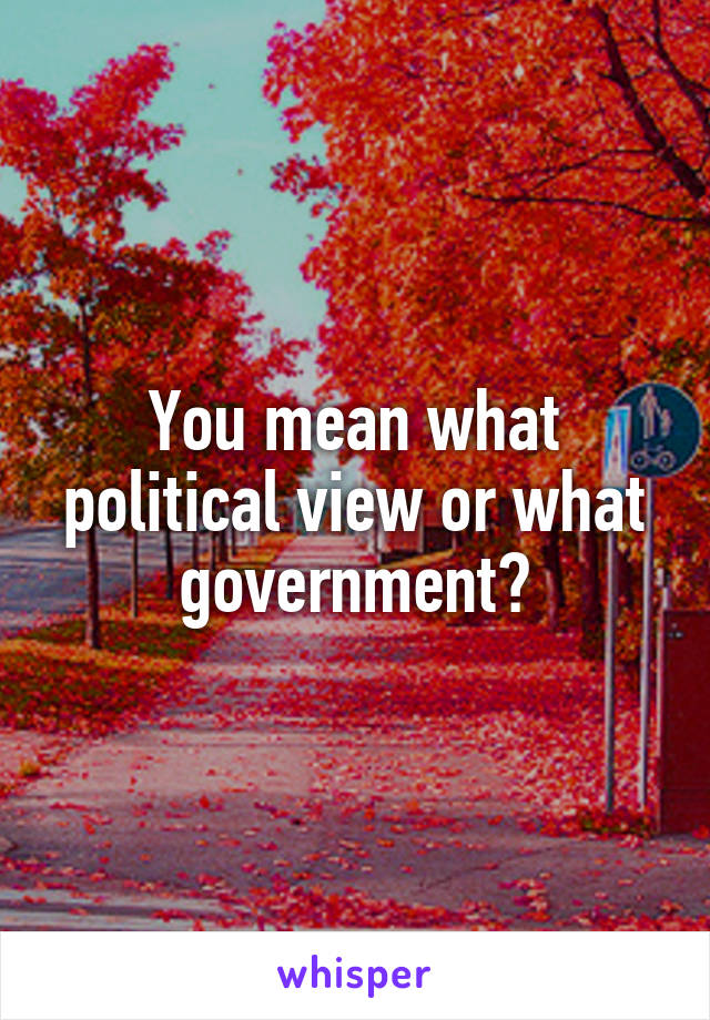 You mean what political view or what government?