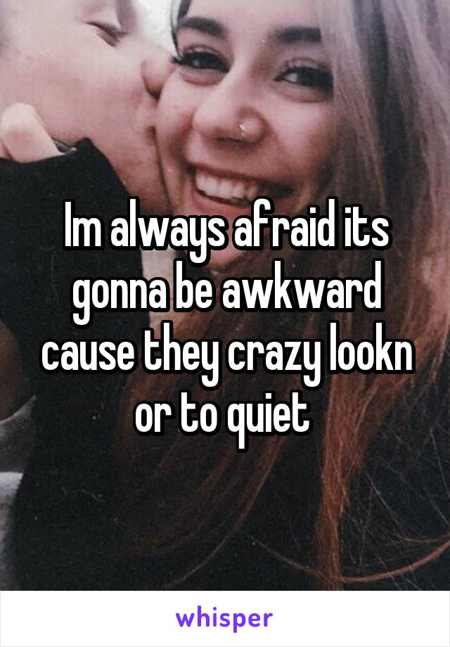 Im always afraid its gonna be awkward cause they crazy lookn or to quiet 