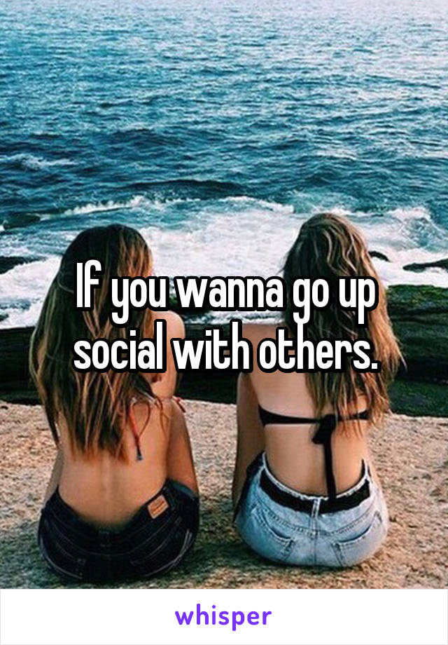 If you wanna go up social with others.