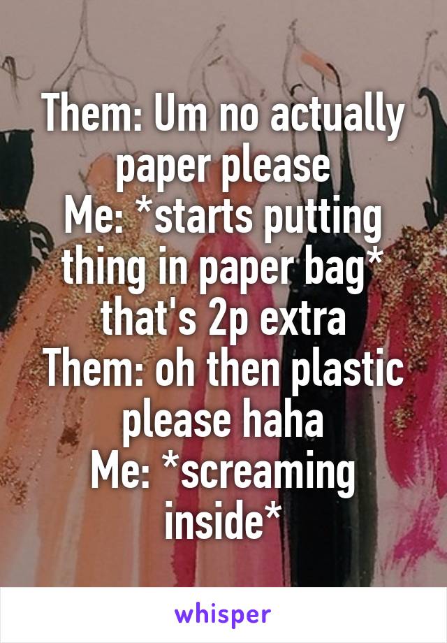 Them: Um no actually paper please
Me: *starts putting thing in paper bag* that's 2p extra
Them: oh then plastic please haha
Me: *screaming inside*