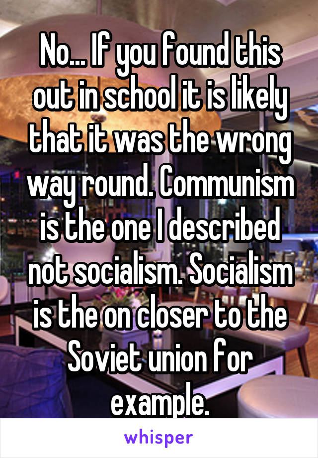 No... If you found this out in school it is likely that it was the wrong way round. Communism is the one I described not socialism. Socialism is the on closer to the Soviet union for example.