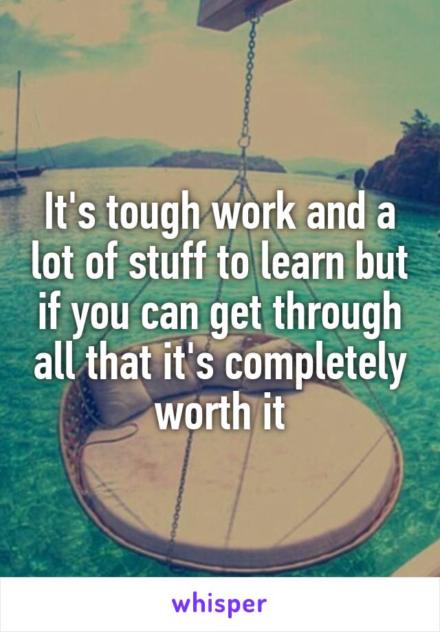 It's tough work and a lot of stuff to learn but if you can get through all that it's completely worth it