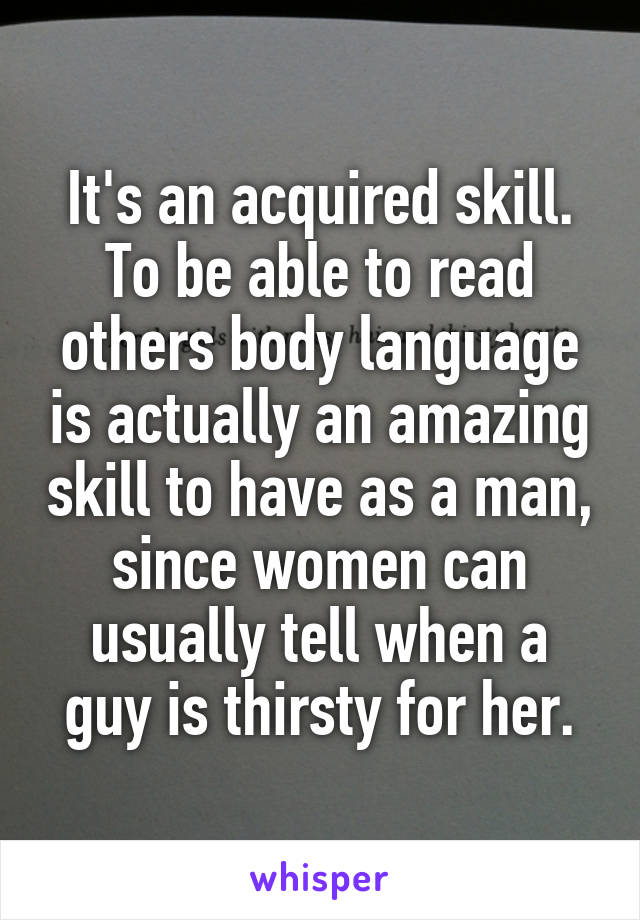 It's an acquired skill. To be able to read others body language is actually an amazing skill to have as a man, since women can usually tell when a guy is thirsty for her.