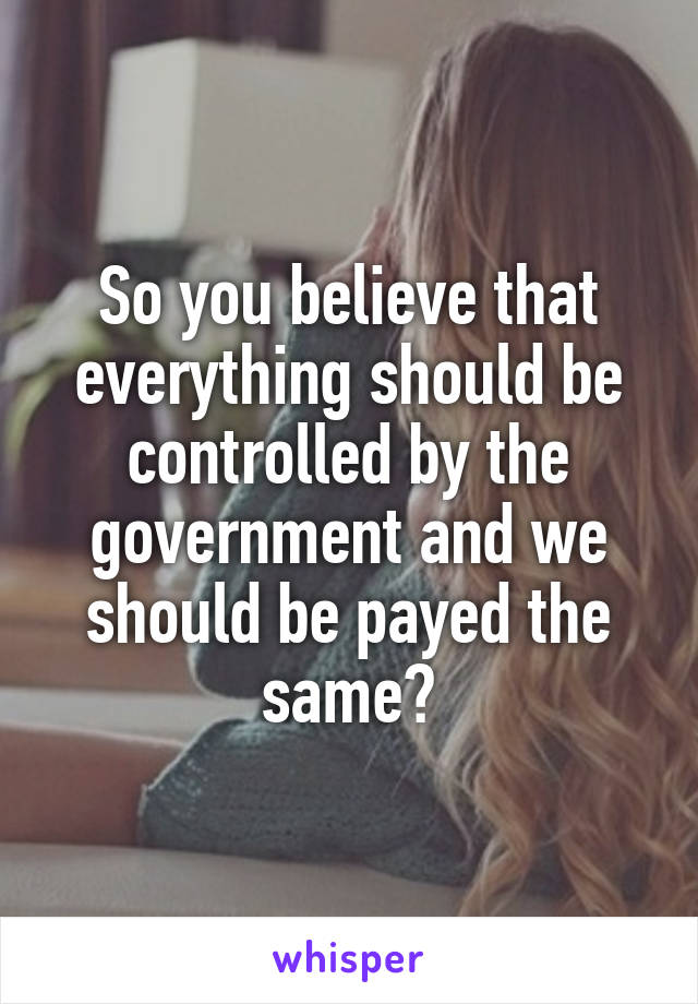 So you believe that everything should be controlled by the government and we should be payed the same?