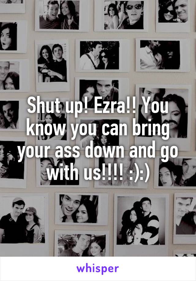 Shut up! Ezra!! You know you can bring your ass down and go with us!!!! :):)