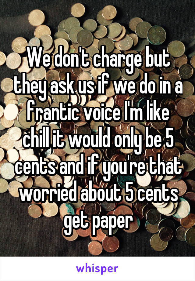 We don't charge but they ask us if we do in a frantic voice I'm like chill it would only be 5 cents and if you're that worried about 5 cents get paper