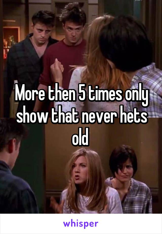 More then 5 times only show that never hets old 