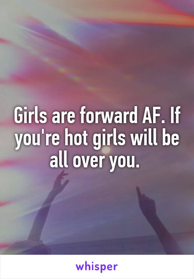 Girls are forward AF. If you're hot girls will be all over you. 