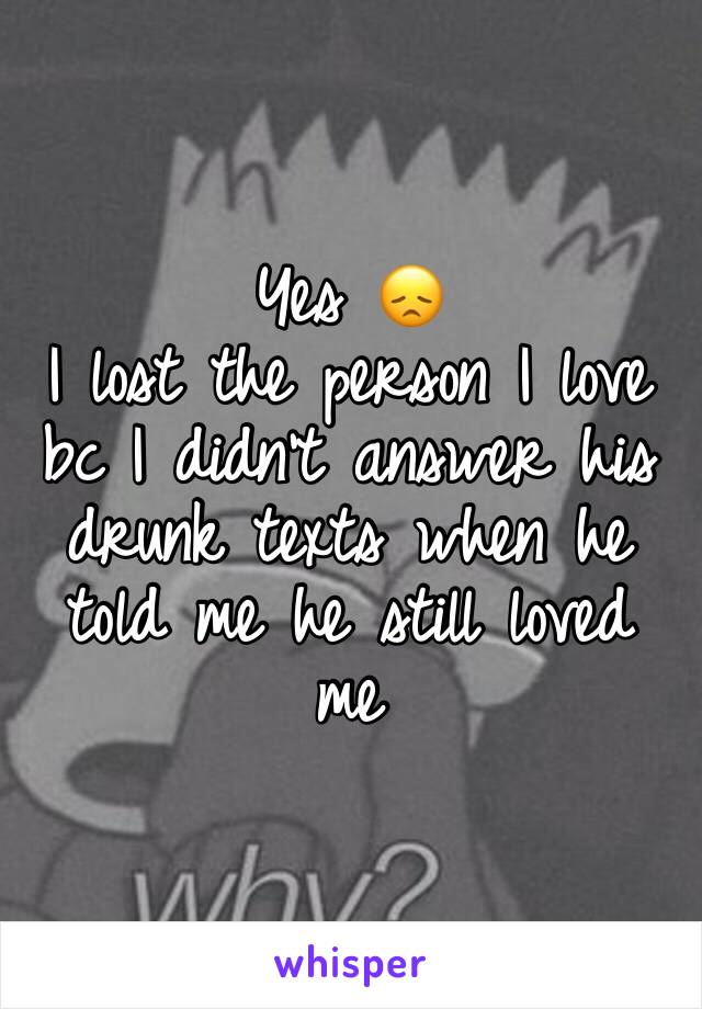 Yes 😞
I lost the person I love bc I didn't answer his drunk texts when he told me he still loved me