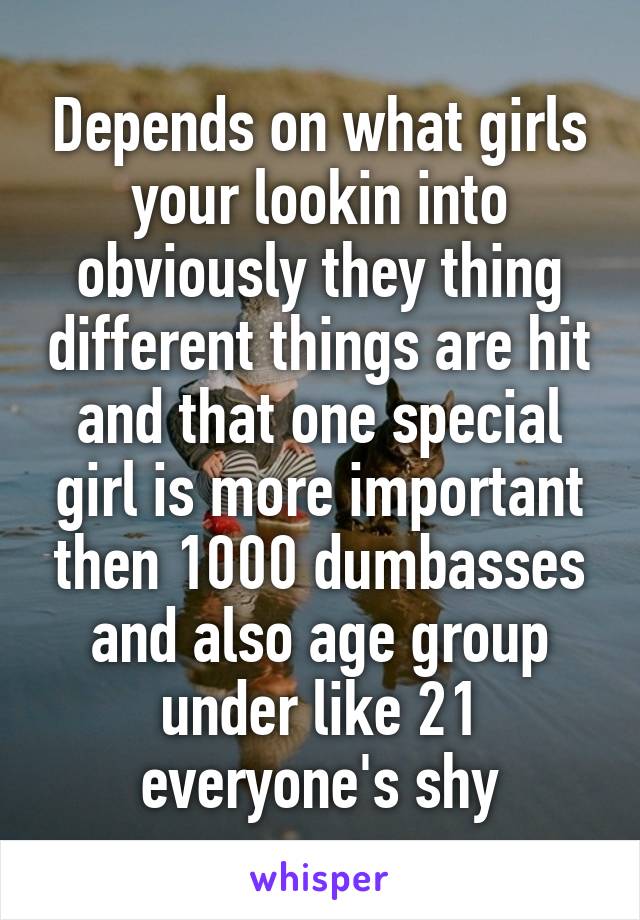 Depends on what girls your lookin into obviously they thing different things are hit and that one special girl is more important then 1000 dumbasses and also age group under like 21 everyone's shy