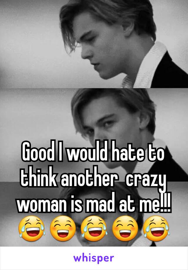 Good I would hate to think another  crazy woman is mad at me!!!
😂😁😂😁😂