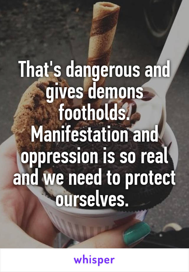 That's dangerous and gives demons footholds. Manifestation and oppression is so real and we need to protect ourselves. 