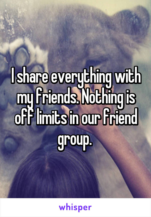 I share everything with my friends. Nothing is off limits in our friend group. 