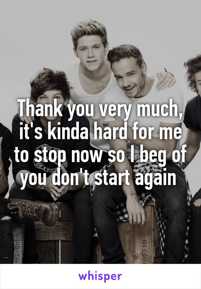 Thank you very much, it's kinda hard for me to stop now so I beg of you don't start again 