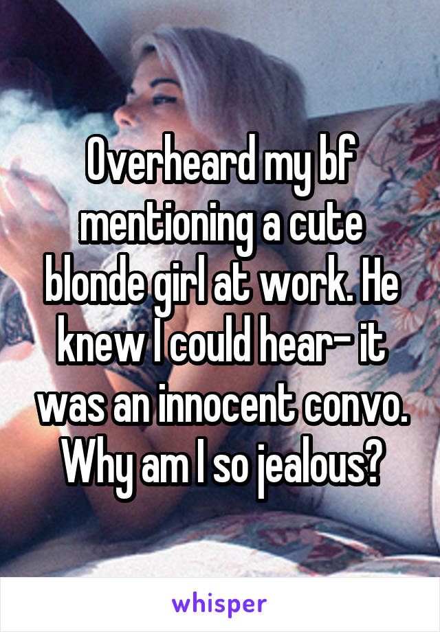 Overheard my bf mentioning a cute blonde girl at work. He knew I could hear- it was an innocent convo. Why am I so jealous?
