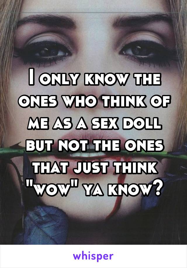 I only know the ones who think of me as a sex doll but not the ones that just think "wow" ya know?