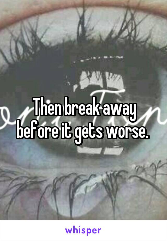 Then break away before it gets worse. 